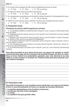64
ÄÅÐÆÀÂÍÀÏІÄÑÓÌÊÎÂÀÀÒÅÑÒÀÖІß
ФРАНЦУЗЬКАМОВАBillet 27
3. Le recteur de la mosquée de Lille-sud est également proviseur du lycée.
a.  Vrai b.  Faux c.  On ne sait pas
4. Il s’agit d’un lycée réservé aux élèves musulmans.
a.  Vrai b.  Faux c.  On ne sait pas
5. Les enseignantes musulmanes ont formulé le souhait de porter le voile pendant les cours.
a.  Vrai b.  Faux c.  On ne sait pas
6. L’État n’a aucun pouvoir pour contrôler le contenu des enseignements de ce lycée.
a.  Vrai b.  Faux c.  On ne sait pas
II. Production écrite
Choisissez le pronom relatif composé qui convient.
1. Un problème d’afﬁche a rétardé la date (à laquelle / à qui / auquel) ce ﬁlm devait sortir
dans les salles.
2. Expliquez-nous les raisons (pour qui / pour laquelle / pour lesquelles) vous avez accepté
de tourner ce ﬁlm.
3. Bonjour, vous avez écrit le roman (à partir de qui / à partir duquel / à partir desquels)
on a réalisé ce ﬁlm, qu’avez-vous pensé de l’adaptation ?
4. Je voudrais remercier toutes les personnes (grâce auxquels / grâce à laquelle / grâce à
qui) j’ai obtenu ce César.
5. Les récompenses seront remises sur la scène (devant laquelle / devant qui / devant le-
quel) je me tiens actuellement.
6. Je rends hommage à cet acteur (pour laquelle / pour qui / pour lesquels) j’ai beaucoup
d’estime.
Vous êtes journaliste et vous devez écrire pour une agence de voyages un article
concernant votre pays aﬁn de convaincre les touristes français d’y venir en visite.
Vous en ferez d’abord une présentation générale, puis vous décrirez le (ou les)
site(s) à ne pas manquer en insistant sur l’intérêt qu’il(s) peu(ven)t présenter pour
des visiteurs étrangers.
III. Production orale
Vous êtes Français(e) et vous travaillez comme guide dans une agence touristique
à Paris. Il vous faut présenter la France à un groupe de touristes ukrainiens.
 La position géographique et les frontières communes.
 Les ﬂeuves, les mers et les montagnes.
 Le climat.
 La capitale et les plus grandes villes.
 
