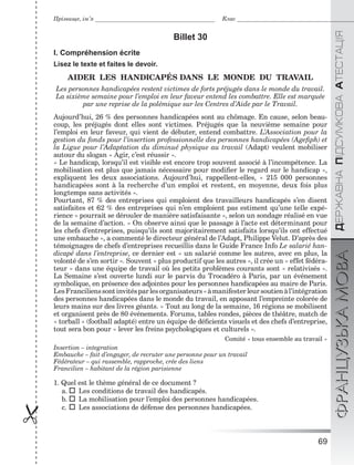 69

ÄÅÐÆÀÂÍÀÏІÄÑÓÌÊÎÂÀÀÒÅÑÒÀÖІßФРАНЦУЗЬКАМОВА
Прізвище, ім’я Клас
Billet 30
I. Compréhension écrite
Lisez le texte et faites le devoir.
AIDER LES HANDICAPÉS DANS LE MONDE DU TRAVAIL
Les personnes handicapées restent victimes de forts préjugés dans le monde du travail.
La sixième semaine pour l’emploi en leur faveur entend les combattre. Elle est marquée
par une reprise de la polémique sur les Centres d’Aide par le Travail.
Aujourd’hui, 26 % des personnes handicapées sont au chômage. En cause, selon beau-
coup, les préjugés dont elles sont victimes. Préjugés que la neuvième semaine pour
l’emploi en leur faveur, qui vient de débuter, entend combattre. L’Association pour la
gestion du fonds pour l’insertion professionnelle des personnes handicapées (Ageﬁph) et
la Ligue pour l’Adaptation du diminué physique au travail (Adapt) veulent mobiliser
autour du slogan « Agir, c’est réussir ».
« Le handicap, lorsqu’il est visible est encore trop souvent associé à l’incompétence. La
mobilisation est plus que jamais nécessaire pour modiﬁer le regard sur le handicap »,
expliquent les deux associations. Aujourd’hui, rappellent-elles, « 215 000 personnes
handicapées sont à la recherche d’un emploi et restent, en moyenne, deux fois plus
longtemps sans activités ».
Pourtant, 87 % des entreprises qui emploient des travailleurs handicapés s’en disent
satisfaites et 62 % des entreprises qui n’en emploient pas estiment qu’une telle expé-
rience « pourrait se dérouler de manière satisfaisante », selon un sondage réalisé en vue
de la semaine d’action. « On observe ainsi que le passage à l’acte est déterminant pour
les chefs d’entreprises, puisqu’ils sont majoritairement satisfaits lorsqu’ils ont effectué
une embauche », a commenté le directeur général de l’Adapt, Philippe Velut. D’après des
témoignages de chefs d’entreprises recueillis dans le Guide France Info Le salarié han-
dicapé dans l’entreprise, ce dernier est « un salarié comme les autres, avec en plus, la
volonté de s’en sortir ». Souvent « plus productif que les autres », il crée un « effet fédéra-
teur » dans une équipe de travail où les petits problèmes courants sont « relativisés ».
La Semaine s’est ouverte lundi sur le parvis du Trocadéro à Paris, par un événement
symbolique, en présence des adjointes pour les personnes handicapées au maire de Paris.
LesFrancilienssontinvitésparlesorganisateurs«àmanifesterleursoutienàl’intégration
des personnes handicapées dans le monde du travail, en apposant l’empreinte colorée de
leurs mains sur des livres géants. » Tout au long de la semaine, 16 régions se mobilisent
et organisent près de 80 événements. Forums, tables rondes, pièces de théâtre, match de
« torball » (football adapté) entre un équipe de déﬁcients visuels et des chefs d’entreprise,
tout sera bon pour « lever les freins psychologiques et culturels ».
Comité « tous ensemble au travail »
Insertion – integration
Embauche – fait d’engager, de recruter une personne pour un travail
Fédérateur – qui rassemble, rapproche, crée des liens
Francilien – habitant de la région parisienne
1. Quel est le thème général de ce document ?
a. Les conditions de travail des handicapés.
b. La mobilisation pour l’emploi des personnes handicapées.
c. Les associations de défense des personnes handicapées.
 