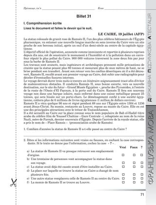 71

ÄÅÐÆÀÂÍÀÏІÄÑÓÌÊÎÂÀÀÒÅÑÒÀÖІßФРАНЦУЗЬКАМОВА
Прізвище, ім’я Клас
Billet 31
I. Compréhension écrite
Lisez le document et faites le devoir qui le suit.
LE CAIRE, 19 juillet (AFP)
La statue colossale de granit rose de Ramsès II, l’un des plus célèbres bâtisseurs de l’Égypte
pharaonique, va entamer une nouvelle longue marche en sens inverse du Caire vers un site
proche de son berceau initial, après un exil d’un demi-siècle au centre de la capitale égyp-
tienne.
L’objectif ofﬁciel de l’opération, annoncée comme imminente et reportée à plusieurs reprises
depuis dix ans, est de soustraire le monument à l’humidité et à la pollution dans un carre-
four réputé le plus pollué du Caire. 900 000 voitures traversent la zone deux fois par jour
sous la barbe de Ramsès II.
Les travaux sont avancés, mais ingénieurs et archéologues prennent mille précautions de
crainte que la statue pesant plus 80 tonnes et mesurant plus de onze mètres de haut, ne se
brise pendant son transfert. Avant son retour vers les conﬁns désertiques où il a été décou-
vert, Ramsès II, recollé avant son premier voyage au Caire, doit subir une radiographie pour
déceler d’éventuelles ﬁssures internes.
Le voyage devrait durer trois nuits à travers un itinéraire soigneusement tracé aﬁn d’éviter
de malencontreux obstacles. Il conduira Ramsès II, sous bonne escorte, vers sa nouvelle
destination, sur le site du futur « Grand Musée Égyptien », proche des Pyramides, à l’entrée
de la route de l’Oasis d’El Fayoum, à la porte sud du Caire. Ramsès II fera son nouveau
voyage non dans une barque solaire, mais enfermé dans une caisse métallique pesant 25
tonnes, qui sera hissée sur un porte-chars. Le déménagement conﬁé à une société égyp-
tienne, coûtera plus de 6 millions de livres égyptiennes (1 million de dollars environ).
Ramsès II a vécu quelque 90 ans et régné pendant 68 ans sur l’Égypte entre 1304 et 1236
avant Jésus-Christ. Sa momie, restaurée au Louvre, repose au musée du Caire. Elle en est
une des principales attractions avec le trésor de Toutankhamon.
Il a été accueilli au Caire sur la place connue sous le nom populaire de Bab el-Hadid (titre
arabe du célèbre ﬁlm de Youssef Chahine « Gare Centrale »), rebaptisée au nom de la reine
Nazli, mère de Farouk, dernier souverain d’Égypte. Depuis l’arrivée de la royale statue, elle
a pris le nom de « Place Ramsis » (prononciation arabe de Ramsès).
1. Combien d’années la statue de Ramsès II a-t-elle passé au centre du Caire ?
2. Dites si les informations suivantes sont vraies ou fausses, en cochant la case correspon-
dante. Si le texte ne donne pas l’information, cochez la case « ? » .
Vrai Faux ?
a) La statue de Ramsès II va presque retrouver son emplacement
d’origine.   
b) Une trentaine de personnes vont accompagner la statue dans
son voyage.   
c) La statue avait déjà été cassée avant d’être installée au Caire.   
d) La place sur laquelle se trouve la statue au Caire a changé de nom
plusieurs fois.   
e) Une autre statue remplacera celle de Ramsès II au centre du Caire.   
f) La momie de Ramsès II se trouve au Louvre.   
 