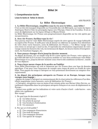 77

ÄÅÐÆÀÂÍÀÏІÄÑÓÌÊÎÂÀÀÒÅÑÒÀÖІßФРАНЦУЗЬКАМОВА
Прізвище, ім’я Клас
Billet 34
I. Compréhension écrite
Lisez le texte et faites le devoir.
AIR FRANCE
Le Billet Électronique
1. Le Billet Électronique, simpliﬁez-vous la vie avec le billet... sans billet !
C’est un titre de transport disponible sur l’ensemble des vols Métropole, sur toutes les lignes
Amériques Nord et Sud, les principales lignes vers l’Europe, l’Asie et les Caraїbes. Il est en
cours de déploiement sur les lignes Afrique et Moyen-Orient.
Le Billet Électronique Air France sera progressivement disponible sur les vols opérés par
nos partenaires.
2. Avec Air France, facilitez-vous la vie !
Vous pouvez réserver votre Billet Électronique auprès de votre agence de voyage habituelle
ou auprès d’Air France. Il sufﬁt pour cela de donner en référence le numéro d’un identiﬁant
de votre choix (carte bancaire, carte de ﬁdélisation Air France...). Un Mémo voyage vous
sera remis ou envoyé par e-mail ou fax. Il reprendra les informations importantes de votre
voyage comme les horaires des vols, les terminaux de départ, les heures limites d’enregistre-
ment, les franchises bagages, etc.
3. Vous pouvez changer d’avis jusqu’au dernier moment
Au départ de France, sur un simple coup de ﬁl à votre agence Air France, votre agence ou
au 0 820 320 320 (0,12 ttc/mn) vous pouvez modiﬁer ou vous faire rembourser votre Billet
Électronique et ce, jusqu’au dernier moment (sous réserve des conditions tarifaires) ; inutile
de vous déplacer.
4. Vous n’avez aucun risque de le perdre ou l’oublier
Votre Billet Électronique est créé et mémorisé par Air France dans une base de données
spéciﬁque. C’est pour vous l’assurance de voyager sans risque de perte ou d’oubli de votre
billet. Vous gagnez du temps à l’aéroport en vous présentant directement au comptoir d’en-
registrement.
5. Au départ des principaux aéroports en France et en Europe, lorsque vous
voyagez sans bagage :
– gagnez du temps à l’aéroport en communiquant dès la réservation les références d’un iden-
tiﬁant magnétique (carte bancaire, carte de ﬁdélisation Air France) ;
– à l’aéroport, enregistrez-vous en moins d’une minute grâce aux Bornes Libre-Service, ac-
tuellement disponibles dans les principaux aéroports français et en cours de déploiement en
Europe ;
– laissez-vous guider par les indications et votre carte d’accès à bord « code-barres » sera
éditée très rapidement.
Bon voyage !
1. De quel type de document s’agit-il ?
a.  Un billet d’avion
b.  Un article de journal
c.  Une brochure d’information
d.  Un sommaire
2. Par qui a-t-il été publié ?
a.  Une compagnie d’assurances
b.  Une école de langue
c.  Une compagnie aérienne
d.  Une agence de voyages
 