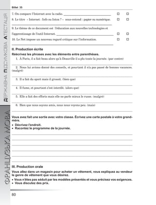 80
ÄÅÐÆÀÂÍÀÏІÄÑÓÌÊÎÂÀÀÒÅÑÒÀÖІß
ФРАНЦУЗЬКАМОВАBillet 35
7. On compare l’Internet avec la radio. __________________________________  
8. Le titre « Internet : Info ou Intox ? » sous-entend : papier ou numérique.  
________________________________________________________________________
9. Le thème de ce document est l’éducation aux nouvelles technologies et
l’apprentissage de l’outil Internet. _________________________________________  
10. Le Net impose un nouveau regard critique sur l’information.  
_________________________________________________________________________
II. Production écrite
Réécrivez les phrases avec les éléments entre parenthèses.
1. À Paris, il a fait beau alors qu’à Deauville il a plu toute la journée. (par contre)
2. Nous lui avions donné des conseils, et pourtant il n’a pas passé de bonnes vacances.
(malgré)
3. Il a fait du sport mais il grossit. (bien que)
4. Il fume, et pourtant c’est interdit. (alors que)
5. Elle a fait des efforts mais elle ne parle mieux le russe. (malgré)
6. Bien que nous soyons amis, nous nous voyons peu. (mais)
Vous avez fait une sortie avec votre classe. Écrivez une carte postale à votre grand-
mère.
 Décrivez l’endroit.
 Racontez le programme de la journée.
III. Production orale
Vous allez dans un magasin pour acheter un vêtement, vous expliquez au vendeur
le genre de vêtement que vous désirez.
 Vous n’êtes pas séduit par les modèles présentés et vous précisez vos exigences.
 Vous discutez des prix.
 