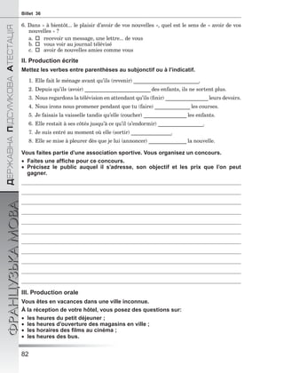 82
ÄÅÐÆÀÂÍÀÏІÄÑÓÌÊÎÂÀÀÒÅÑÒÀÖІß
ФРАНЦУЗЬКАМОВАBillet 36
6. Dans « à bientôt... le plaisir d’avoir de vos nouvelles », quel est le sens de « avoir de vos
nouvelles » ?
a.  recevoir un message, une lettre... de vous
b.  vous voir au journal télévisé
c.  avoir de nouvelles amies comme vous
II. Production écrite
Mettez les verbes entre parenthèses au subjonctif ou à l’indicatif.
1. Elle fait le ménage avant qu’ils (revenir) __________________________.
2. Depuis qu’ils (avoir) __________________________ des enfants, ils ne sortent plus.
3. Nous regardons la télévision en attendant qu’ils (ﬁnir) _________________leurs devoirs.
4. Nous irons nous promener pendant que tu (faire) ______________ les courses.
5. Je faisais la vaisselle tandis qu’elle (coucher) _________________ les enfants.
6. Elle restait à ses côtés jusqu’à ce qu’il (s’endormir) __________________.
7. Je suis entré au moment où elle (sortir) ________________.
8. Elle se mise à pleurer dès que je lui (annoncer) _______________ la nouvelle.
Vous faites partie d’une association sportive. Vous organisez un concours.
 Faites une afﬁche pour ce concours.
 Précisez le public auquel il s’adresse, son objectif et les prix que l’on peut
gagner.
III. Production orale
Vous êtes en vacances dans une ville inconnue.
À la réception de votre hôtel, vous posez des questions sur:
 les heures du petit déjeuner ;
 les heures d’ouverture des magasins en ville ;
 les horaires des ﬁlms au cinéma ;
 les heures des bus.
 