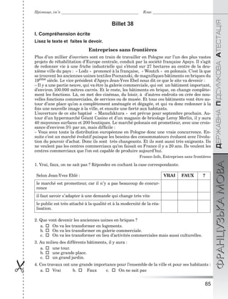 85

ÄÅÐÆÀÂÍÀÏІÄÑÓÌÊÎÂÀÀÒÅÑÒÀÖІßФРАНЦУЗЬКАМОВА
Прізвище, ім’я Клас
Billet 38
I. Compréhension écrite
Lisez le texte et faites le devoir.
Entreprises sans frontières
Plus d’un millier d’ouvriers sont en train de travailler en Pologne sur l’un des plus vastes
projets de réhabilitation d’Europe centrale, conduit par la société française Apsys. Il s’agit
de redonner vie à une friche industrielle qui s’étend sur 27 hectares au centre de la deu-
xième ville du pays : « Lodz » prononcé à la française, « Woutch » en polonais. C’est là que
se trouvent les anciennes usines textiles Poznanski, de magniﬁques bâtiments en briques du
19ème siècle. Le vice président d’Apsys Jean-Yves Ebel nous dit ce que le site va devenir :
– Il y a une partie neuve, qui va être la galerie commerciale, qui est un bâtiment important,
d’environ 100.000 mètres carrés. Et le reste, les bâtiments en brique, on change complète-
ment les fonctions. Là, on met des cinémas, du loisir, à d’autres endroits on crée des nou-
velles fonctions commerciales, de services ou de musée. Et tous ces bâtiments vont être au-
tour d’une place qu’on a complètement aménagée et dégagée, et qui va donc redonner à la
fois une nouvelle image à la ville, et ensuite une ﬁerté aux habitants.
L’ouverture de ce site baptisé « Manufaktura » est prévue pour septembre prochain. Au-
tour d’un hypermarché Géant Casino et d’un magasin de bricolage Leroy Merlin, il y aura
40 moyennes surfaces et 200 boutiques. Le marché polonais est prometteur, avec une crois-
sance d’environ 5% par an, mais difﬁcile :
– Vous avez toute la distribution européenne en Pologne donc une vraie concurrence. En-
suite c’est un marché évolutif puisque les besoins des consommateurs évoluent avec l’évolu-
tion du pouvoir d’achat. Donc ils sont très changeants. Et ils sont aussi très exigeants. Ils
ne veulent pas les centres commerciaux qu’on faisait en France il y a 20 ans. Ils veulent les
centres commerciaux que l’on est capable de produire aujourd’hui.
France-Info, Entreprises sans frontières
1. Vrai, faux, on ne sait pas ? Répondez en cochant la case correspondante.
Selon Jean-Yves Eblé : VRAI FAUX ?
le marché est prometteur, car il n’y a pas beaucoup de concur-
rence
il faut savoir s’adapter à une demande qui change très vite
le public est très attaché à la qualité et à la modernité de la réa-
lisation.
2. Que vont devenir les anciennes usines en briques ?
a.  On va les transformer en logements.
b.  On va les transformer en galerie commerciale.
c.  On va les transformer en lieu d’activités commerciales mais aussi culturelles.
3. Au milieu des différents bâtiments, il y aura :
a.  une tour.
b.  une grande place.
c.  un grand jardin.
4. Ces travaux ont une grande importance pour l’ensemble de la ville et pour ses habitants :
a.  Vrai b.  Faux c.  On ne sait pas
 