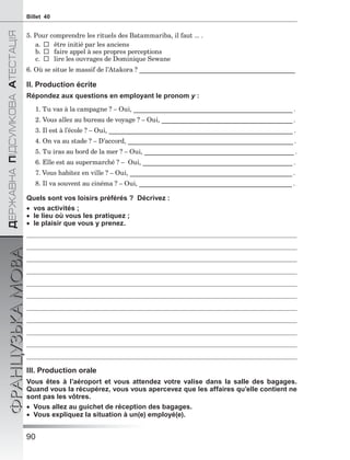 90
ÄÅÐÆÀÂÍÀÏІÄÑÓÌÊÎÂÀÀÒÅÑÒÀÖІß
ФРАНЦУЗЬКАМОВАBillet 40
5. Pour comprendre les rituels des Batammariba, il faut ... .
a.  être initié par les anciens
b.  faire appel à ses propres perceptions
c.  lire les ouvrages de Dominique Sewane
6. Où se situe le massif de l’Atakora ? __________________________________________________
II. Production écrite
Répondez aux questions en employant le pronom y :
1. Tu vas à la campagne ? – Oui, ___________________________________________________ .
2. Vous allez au bureau de voyage ? – Oui, __________________________________________ .
3. Il est à l’école ? – Oui, ___________________________________________________________ .
4. On va au stade ? – D’accord, _____________________________________________________ .
5. Tu iras au bord de la mer ? – Oui, ________________________________________________ .
6. Elle est au supermarché ? – Oui, ________________________________________________ .
7. Vous habitez en ville ? – Oui, ____________________________________________________ .
8. Il va souvent au cinéma ? – Oui, _________________________________________________ .
Quels sont vos loisirs préférés ? Décrivez :
 vos activités ;
 le lieu où vous les pratiquez ;
 le plaisir que vous y prenez.
III. Production orale
Vous êtes à l’aéroport et vous attendez votre valise dans la salle des bagages.
Quand vous la récupérez, vous vous apercevez que les affaires qu’elle contient ne
sont pas les vôtres.
 Vous allez au guichet de réception des bagages.
 Vous expliquez la situation à un(e) employé(e).
 