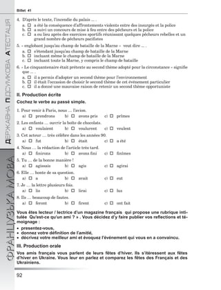 92
ÄÅÐÆÀÂÍÀÏІÄÑÓÌÊÎÂÀÀÒÅÑÒÀÖІß
ФРАНЦУЗЬКАМОВАBillet 41
4. D’après le texte, l’incendie du palais ... .
a.a été la conséquence d’affrontements violents entre des insurgés et la police
b.a suivi un concours de mise à feu entre des pêcheurs et la police
c.a eu lieu après des exercices sportifs réunissant quelques pêcheurs rebelles et un
grand nombre de pêcheurs paciﬁstes
5. « englobant jusqu’au champ de bataille de la Marne » veut dire ... .
a.s’étendant jusqu’au champ de bataille de la Marne
b.incluant même le champ de bataille de la Marne
c.incluant toute la Marne, y compris le champ de bataille
6. « Le cinquantenaire était prétexte au second thème adopté pour la circonstance » signiﬁe
que ... .
a.il a permis d’adopter un second thème pour l’environnement
b.il était l’occasion de choisir le second thème de cet événement particulier
c.il a donné une mauvaise raison de retenir un second thème opportuniste
II. Production écrite
Cochez le verbe au passé simple.
1. Pour venir à Paris, nous … l’avion.
a)  prendrons b)  avons pris c)  prîmes
2. Les enfants … ouvrir la boîte de chocolats.
a)  voulaient b)  voulurent c)  veulent
3. Cet acteur … très célèbre dans les années 90.
a)  fut b)  était c)  a été
4. Nous … la rédaction de l’article très tard.
a)  ﬁnirons b)  avons ﬁni c)  ﬁnîmes
5. Tu … de la bonne manière !
a)  agissais b)  agis c) agirai
6. Elle … honte de sa question.
a)  a b)  avait c) eut
7. Je … la lettre plusieurs fois.
a)  lis b)  lirai c)  lus
8. Ils … beaucoup de fautes.
a)  feront b)  ﬁrent c) ont fait
Vous êtes lecteur / lectrice d’un magazine français qui propose une rubrique inti-
tulée Qu’est-ce qu’un ami ? » . Vous décidez d’y faire publier vos reﬂections et té-
moignage :
 presentez-vous,
 donnez votre déﬁnition de l’amitié,
 décrivez votre meilleur ami et évoquez l’événement qui vous en a convaincu.
III. Production orale
Vos amis français vous parlent de leurs fêtes d’hiver. Ils s’itéressent aux fêtes
d’hiver en Ukraine. Vous leur en parlez et comparez les fêtes des Français et des
Ukrainiens.
 