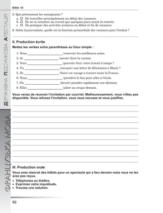 96
ÄÅÐÆÀÂÍÀÏІÄÑÓÌÊÎÂÀÀÒÅÑÒÀÖІß
ФРАНЦУЗЬКАМОВАBillet 43
5. Que préconisent les enseignants ?
a.De travailler principalement au début des vacances.
b.De ne se remettre au travail que quelques jours avant la rentrée.
c.De pratiquer des activités scolaires en début et ﬁn de vacances.
6. Selon la journaliste, quelle est la fonction primordiale des vacances pour l’enfant ?
II. Production écrite
Mettez les verbes entre parenthèses au futur simple :
1. Nous ________________________ (recevoir) les meilleures notes.
2. Je ________________________ (savoir) faire la cuisine.
3. Vous ________________________ (pouvoir) ﬁnir votre travail à temps ?
4. Tu ________________________ (envoyer) une lettre de félicitation à Marie ?
5. Ils ________________________ (faire) un voyage à travers toute la France.
6. Nous ________________________ (prendre) le bus pour aller à l’école.
7. On ________________________ (devoir) prendre rapidement une décision.
8. Elles ________________________ (aller) au cirque demain.
Vous venez de recevoir l’invitation par courriel. Malheureusement, vous n’êtes pas
disponible. Vous refusez l’invitation, vous vous excusez et vous justiﬁez.
III. Production orale
Vous avez réservé des billets pour un spectacle qui a lieu demain mais vous ne les
avez pas reçus.
 Téléphonez au théâtre.
 Exprimez votre inquiétude.
 Trouvez une solution.
 