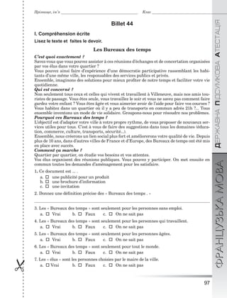 97

ÄÅÐÆÀÂÍÀÏІÄÑÓÌÊÎÂÀÀÒÅÑÒÀÖІßФРАНЦУЗЬКАМОВА
Прізвище, ім’я Клас
Billet 44
I. Compréhension écrite
Lisez le texte et faites le devoir.
Les Bureaux des temps
C’est quoi exactement ?
Savez-vous que vous pouvez assister à ces réunions d’échanges et de concertation organisées
par vos élus dans votre quartier ?
Vous pouvez ainsi faire d’expérience d’une démocratie participative rassemblant les habi-
tants d’une même ville, les responsables des services publics et privés.
Ensemble, imaginons des solutions pour mieux proﬁter de notre temps et faciliter votre vie
quotidienne.
Qui est concerné ?
Non seulement tous ceux et celles qui vivent et travaillent à Villeneuve, mais nos amis tou-
ristes de passage. Vous êtes seule, vous travaillez le soir et vous ne savez pas comment faire
gardez votre enfant ? Vous êtes âgée et vous aimerier avoir de l’aide pour faire vos courses ?
Vous habitez dans un quartier où il y a peu de transports en commun adrès 21h ?... Tous
ensemble inventons un mode de vie solidaire. Groupons-nous pour résoudre nos problèmes.
Pourquoi ces Bureaux des temps ?
L’objectif est d’adapter votre ville à votre propre rythme, de vous proposer de nouvaeux ser-
vices utiles pour tous. C’est à vous de faire des suggestions dans tous les domaines (éduca-
tion, commerce, culture, transports, sécurité...).
Ensemble, nous créerons un lien social plus fort et améliorerons votre qualité de vie. Depuis
plus de 10 ans, dans d’autres villes de France et d’Europe, des Bureaux de temps ont été mis
en place avec succès.
Comment ça marche ?
Quartier par quartier, on étudie vos besoins et vos attentes.
Vos élus organisent des réunions publiques. Vous pouvez y participer. On met ensuite en
commun toutes les demandes d’aménagement pour les satisfaire.
1. Ce document est ... .
a.  une publicité pour un produit
b.  une brochure d’information
c.  une invitation
2. Donnez une déﬁnition précise des « Bureaux des temps . »
3. Les « Bureaux des temps » sont seulement pour les personnes sans emploi.
a.  Vrai b.  Faux c.  On ne sait pas
4. Les « Bureaux des temps » sont seulement pour les personnes qui travaillent.
a.  Vrai b.  Faux c.  On ne sait pas
5. Les « Bureaux des temps » sont seulement pour les personnes âgées.
a.  Vrai b.  Faux c.  On ne sait pas
6. Les « Bureaux des temps » sont seulement pour tout le monde.
a.  Vrai b.  Faux c.  On ne sait pas
7. Les « élus » sont les personnes choisies par le maire de la ville.
a.  Vrai b.  Faux c.  On ne sait pas
 