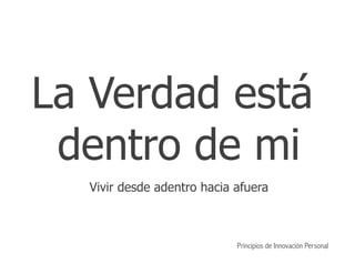 La Verdad está
dentro de mi
Vivir desde adentro hacia afuera
Principios de Innovación Personal
 
