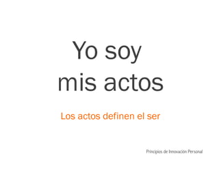 Yo soy
mis actos
Los actos definen el ser
Principios de Innovación Personal
 