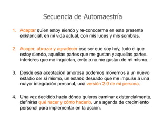 Secuencia de Automaestría
1.  Aceptar quien estoy siendo y re-conocerme en este presente
existencial, en mi vida actual, con mis luces y mis sombras.
2.  Acoger, abrazar y agradecer ese ser que soy hoy, todo el que
estoy siendo, aquellas partes que me gustan y aquellas partes
interiores que me inquietan, evito o no me gustan de mi mismo.
3.  Desde esa aceptación amorosa podemos movernos a un nuevo
estadio del sí mismo, un estado deseado que me impulse a una
mayor integración personal, una versión 2.0 de mi persona.
4.  Una vez decidido hacia dónde quieres caminar existencialmente,
definirás qué hacer y cómo hacerlo, una agenda de crecimiento
personal para implementar en la acción.
 