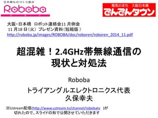 超混雑！2.4GHz帯無線通信の 現状と対処法 
Roboba 
トライアングルエレクトロニクス代表 久保幸夫 
大阪・日本橋 ロボット連絡会11 月例会 11 月18 日（火） プレゼン資料（短縮版 ） 
http://roboba.jp/images/ROBOBA/doc/roboren/roboren_2014_11.pdf 
※Ustream配信(http://www.ustream.tv/channel/robobatv )が 切れたので、スライドの形で公開させていただきます  