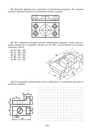 102
4Ñ. Çàìіíіòü ôðîíòàëüíó ïðîåêöіþ ñòóïіí÷àñòèì ðîçðіçîì. Íà ãîðèçîí-
òàëüíіé ïðîåêöії ïîçíà÷òå ïîëîæåííÿ ñі÷íèõ ïëîùèí.
5Ñ. ßêі ãàáàðèòíі ðîçìіðè ìàòèìå çîáðàæåíèé ïðåäìåò, ÿêùî äåòàëü 1
óÿâíî ïîâåðíóòè â íàïðÿìі ñòðіëêè íà êóò 90 і ðîçòàøóâàòè íà çàøòðè-
õîâàíîìó ìіñöі?
à) 546830;
á) 546850;
â) 546865;
ã) 905465;
ä) 905435.
1Ä. Çà íàäàíèìè ïðîåêöіÿìè äåòàëі ïîáóäóéòå її òåõíі÷íèé ðèñóíîê òà
íàíåñіòü ðîçìіðè.
 