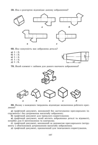 107
5Â. ßêà ç ðîçãîðòîê âіäïîâіäàє äàíîìó çîáðàæåííþ?
а б
в г
6Â. ßêó êîíóñíіñòü ìàє çîáðàæåíà äåòàëü?
à) 1 : 2;
á) 1 : 3;
â) 1 : 4;
ã) 1 : 5;
ä) 1 : 6.
7Â. ßêèé åëåìåíò є çàéâèì äëÿ äàíîãî íàî÷íîãî çîáðàæåííÿ?
а б в г д
8Â. ßêîìó ç íàâåäåíèõ òâåðäæåíü âіäïîâіäàє âèçíà÷åííÿ ðîáî÷îãî êðåñ-
ëåííÿ?
à) ãðàôі÷íèé äîêóìåíò, âèêîíàíèé áåç çàñòîñóâàííÿ êðåñëÿðñüêèõ іí-
ñòðóìåíòіâ і áåç äîòðèìàííÿ ìàñøòàáó çîáðàæåíü;
á) ãðàôі÷íèé äîêóìåíò äëÿ òðèâàëîãî êîðèñòóâàííÿ;
â) ãðàôі÷íèé äîêóìåíò, ÿêèé ìіñòèòü çîáðàæåííÿ äåòàëі òà âіäîìîñòі,
ïîòðіáíі äëÿ її âèãîòîâëåííÿ òà êîíòðîëþ;
ã) ãðàôі÷íèé äîêóìåíò, âèêîíàíèé çà äîïîìîãîþ êðåñëÿðñüêîãî іíñòðó-
ìåíòó ç îáîâ’ÿçêîâèì äîòðèìàííÿì ìàñøòàáó çîáðàæåííÿ;
ä) ãðàôі÷íèé äîêóìåíò, ïðèçíà÷åíèé äëÿ òèì÷àñîâîãî êîðèñòóâàííÿ.
 