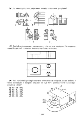 109
3Ñ. Íà ÿêîìó ðèñóíêó çîáðàæåíî äåòàëü ç ëàìàíèì ðîçðіçîì?
а б в
г д
4Ñ. Çàìіíіòü ôðîíòàëüíó ïðîåêöіþ ñòóïіí÷àñòèì ðîçðіçîì. Íà ãîðèçîí-
òàëüíіé ïðîåêöії ïîçíà÷òå ïîëîæåííÿ ñі÷íèõ ïëîùèí.
5Ñ. ßêі ãàáàðèòíі ðîçìіðè ìàòèìå çîáðàæåíèé ïðåäìåò, ÿêùî äåòàëü 1
óÿâíî ïîâåðíóòè â íàïðÿìі ñòðіëêè íà êóò 90 і ðîçòàøóâàòè íà çàøòðè-
õîâàíîìó ìіñöі?
à) 305860;
á) 454058;
â) 455860;
ã) 586045;
ä) 886065.
 