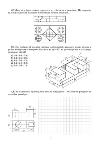 11
4Ñ. Çàìіíіòü ôðîíòàëüíó ïðîåêöіþ ñòóïіí÷àñòèì ðîçðіçîì. Íà ãîðèçîí-
òàëüíіé ïðîåêöії ïîçíà÷òå ïîëîæåííÿ ñі÷íèõ ïëîùèí.
5Ñ. ßêі ãàáàðèòíі ðîçìіðè ìàòèìå çîáðàæåíèé ïðåäìåò, ÿêùî äåòàëü 1
óÿâíî ïîâåðíóòè â íàïðÿìі ñòðіëêè íà êóò 90 òà ðîçòàøóâàòè íà çàøòðè-
õîâàíîìó ìіñöі?
à) 368535;
á) 845628;
â) 843640;
ã) 845660;
ä) 845675.
1Ä. Çà íàäàíèìè ïðîåêöіÿìè äåòàëі ïîáóäóéòå її òåõíі÷íèé ðèñóíîê òà
íàíåñіòü ðîçìіðè.
 