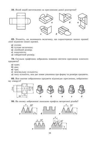 16
5Â. ßêèé âèðіá âèãîòîâëåíî çà êðåñëåííÿì äàíîї ðîçãîðòêè?
а б в
г д
6Â. Óêàæіòü, ÿê íàçèâàþòü âåëè÷èíó, ùî õàðàêòåðèçóє íàõèë ïðÿìîї
ëіíії âіäíîñíî іíøîї ïðÿìîї.
à) óêëîí;
á) êóòîâà âåëè÷èíà;
â) ëіíіéíèé ðîçìіð;
ã) êîíóñíіñòü;
ä) ãàáàðèòíèé ðîçìіð.
7Â. Ñêіëüêè ãðàôі÷íèõ çîáðàæåíü ïîâèííî ìіñòèòè êðåñëåííÿ ïëîñêîãî
ïðåäìåòà?
à) îäíå;
á) äâà;
â) òðè;
ã) ìіíіìàëüíó êіëüêіñòü;
ä) òàêó êіëüêіñòü, ÿêà äàє ïîâíå óÿâëåííÿ ïðî ôîðìó òà ðîçìіðè ïðåäìåòà.
8Â. ßêå íàî÷íå çîáðàæåííÿ ïðåäìåòà âіäïîâіäàє êðåñëåííþ, çîáðàæåíî-
ìó ëіâîðó÷?
а б в г д
9Â. Íà ÿêîìó çîáðàæåííі ïîêàçàíî ïðîôіëü ìåòðè÷íîї ðіçüáè?
а б в
г д
 