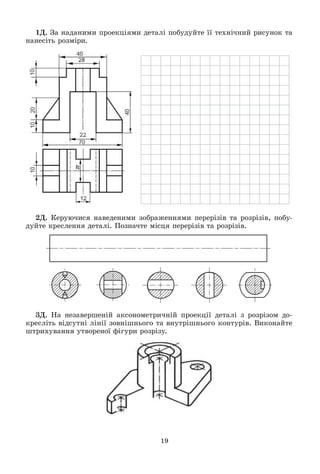 19
1Ä. Çà íàäàíèìè ïðîåêöіÿìè äåòàëі ïîáóäóéòå її òåõíі÷íèé ðèñóíîê òà
íàíåñіòü ðîçìіðè.
2Ä. Êåðóþ÷èñÿ íàâåäåíèìè çîáðàæåííÿìè ïåðåðіçіâ òà ðîçðіçіâ, ïîáó-
äóéòå êðåñëåííÿ äåòàëі. Ïîçíà÷òå ìіñöÿ ïåðåðіçіâ òà ðîçðіçіâ.
3Ä. Íà íåçàâåðøåíіé àêñîíîìåòðè÷íіé ïðîåêöії äåòàëі ç ðîçðіçîì äî-
êðåñëіòü âіäñóòíі ëіíії çîâíіøíüîãî òà âíóòðіøíüîãî êîíòóðіâ. Âèêîíàéòå
øòðèõóâàííÿ óòâîðåíîї ôіãóðè ðîçðіçó.
 