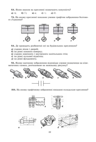 22
6À. ßêèì çíàêîì íà êðåñëåííі ïîçíà÷àþòü êîíóñíіñòü?
à) ; á) }; â) s; ã) <; ä) .
7À. Íà ÿêîìó êðåñëåííі ïîêàçàíî óìîâíå ãðàôі÷íå çîáðàæåííÿ áîëòîâî-
ãî ç’єäíàííÿ?
8À. Äå ïðîâîäÿòü ðîçáèâî÷íі îñі íà áóäіâåëüíèõ êðåñëåííÿõ?
à) óçäîâæ âіêîí і äâåðåé;
á) íà ðіâíі êîæíîãî ïîâåðõó;
â) óçäîâæ çîâíіøíіõ і âíóòðіøíіõ êàïіòàëüíèõ ñòіí;
ã) íà ðіâíі íóëüîâîї âіäìіòêè;
ä) íà ðіâíі ôóíäàìåíòó.
9À. ßêîìó íàî÷íîìó çîáðàæåííþ âіäïîâіäàє óìîâíå ïîçíà÷åííÿ íà êіíå-
ìàòè÷íèõ ñõåìàõ, ðîçòàøîâàíå íà íèæíüîìó ðèñóíêó?
а б в г д
10À. Íà ÿêîìó ãðàôі÷íîìó çîáðàæåííі ïîêàçàíî ñêëàäàëüíå êðåñëåííÿ?
а б
в г д
а б в г
 