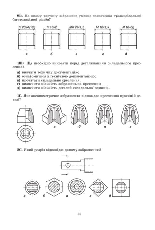 33
9Â. Íà ÿêîìó ðèñóíêó çîáðàæåíî óìîâíå ïîçíà÷åííÿ òðàïåöåїäàëüíîї
áàãàòîçàõіäíîї ðіçüáè?
а б в г д
10Â. Ùî íåîáõіäíî âèêîíàòè ïåðåä äåòàëþâàííÿì ñêëàäàëüíîãî êðåñ-
ëåííÿ?
à) âèâ÷èòè òåõíі÷íó äîêóìåíòàöіþ;
á) îçíàéîìèòèñÿ ç òåõíі÷íîþ äîêóìåíòàöієþ;
â) ïðî÷èòàòè ñêëàäàëüíå êðåñëåííÿ;
ã) âèçíà÷èòè êіëüêіñòü çîáðàæåíü íà êðåñëåííі;
ä) âèçíà÷èòè êіëüêіñòü äåòàëåé ñêëàäàëüíîї îäèíèöі.
1Ñ. ßêå àêñîíîìåòðè÷íå çîáðàæåííÿ âіäïîâіäàє êðåñëåííþ ïðîåêöіé äå-
òàëі?
а б в г
2Ñ. ßêèé ðîçðіç âіäïîâіäàє äàíîìó çîáðàæåííþ?
а б в г д
 