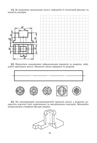 35
1Ä. Çà íàäàíèìè ïðîåêöіÿìè äåòàëі ïîáóäóéòå її òåõíі÷íèé ðèñóíîê òà
íàíåñіòü ðîçìіðè.
2Ä. Êåðóþ÷èñÿ íàâåäåíèìè çîáðàæåííÿìè ïåðåðіçіâ òà ðîçðіçіâ, ïîáó-
äóéòå êðåñëåííÿ äåòàëі. Ïîçíà÷òå ìіñöÿ ïåðåðіçіâ òà ðîçðіçіâ.
3Ä. Íà íåçàâåðøåíіé àêñîíîìåòðè÷íіé ïðîåêöії äåòàëі ç ðîçðіçîì äî-
êðåñëіòü âіäñóòíі ëіíії çîâíіøíüîãî òà âíóòðіøíüîãî êîíòóðіâ. Âèêîíàéòå
øòðèõóâàííÿ óòâîðåíîї ôіãóðè ðîçðіçó.
 