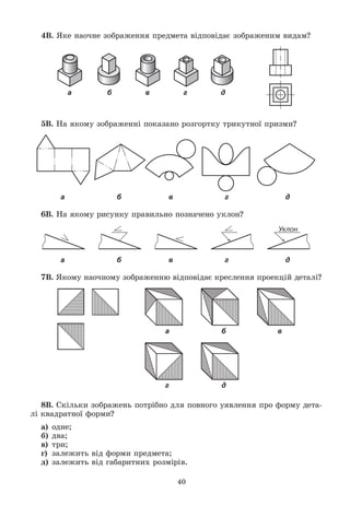 40
4Â. ßêå íàî÷íå çîáðàæåííÿ ïðåäìåòà âіäïîâіäàє çîáðàæåíèì âèäàì?
а б в г д
5Â. Íà ÿêîìó çîáðàæåííі ïîêàçàíî ðîçãîðòêó òðèêóòíîї ïðèçìè?
а б в г д
6Â. Íà ÿêîìó ðèñóíêó ïðàâèëüíî ïîçíà÷åíî óêëîí?
а б в г д
7Â. ßêîìó íàî÷íîìó çîáðàæåííþ âіäïîâіäàє êðåñëåííÿ ïðîåêöіé äåòàëі?
а б в
г д
8Â. Ñêіëüêè çîáðàæåíü ïîòðіáíî äëÿ ïîâíîãî óÿâëåííÿ ïðî ôîðìó äåòà-
ëі êâàäðàòíîї ôîðìè?
à) îäíå;
á) äâà;
â) òðè;
ã) çàëåæèòü âіä ôîðìè ïðåäìåòà;
ä) çàëåæèòü âіä ãàáàðèòíèõ ðîçìіðіâ.
 