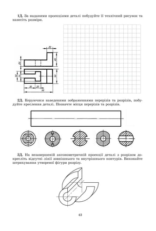 43
1Ä. Çà íàäàíèìè ïðîåêöіÿìè äåòàëі ïîáóäóéòå її òåõíі÷íèé ðèñóíîê òà
íàíåñіòü ðîçìіðè.
2Ä. Êåðóþ÷èñÿ íàâåäåíèìè çîáðàæåííÿìè ïåðåðіçіâ òà ðîçðіçіâ, ïîáó-
äóéòå êðåñëåííÿ äåòàëі. Ïîçíà÷òå ìіñöÿ ïåðåðіçіâ òà ðîçðіçіâ.
3Ä. Íà íåçàâåðøåíіé àêñîíîìåòðè÷íіé ïðîåêöії äåòàëі ç ðîçðіçîì äî-
êðåñëіòü âіäñóòíі ëіíії çîâíіøíüîãî òà âíóòðіøíüîãî êîíòóðіâ. Âèêîíàéòå
øòðèõóâàííÿ óòâîðåíîї ôіãóðè ðîçðіçó.
 
