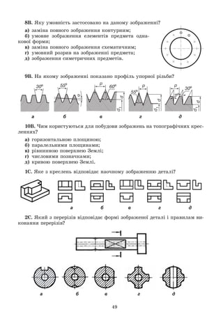 49
8Â. ßêó óìîâíіñòü çàñòîñîâàíî íà äàíîìó çîáðàæåííі?
à) çàìіíà ïîâíîãî çîáðàæåííÿ êîíòóðíèì;
á) óìîâíå çîáðàæåííÿ åëåìåíòіâ ïðåäìåòà îäíà-
êîâîї ôîðìè;
â) çàìіíà ïîâíîãî çîáðàæåííÿ ñõåìàòè÷íèì;
ã) óìîâíèé ðîçðèâ íà çîáðàæåííі ïðåäìåòà;
ä) çîáðàæåííÿ ñèìåòðè÷íèõ ïðåäìåòіâ.
9Â. Íà ÿêîìó çîáðàæåííі ïîêàçàíî ïðîôіëü óïîðíîї ðіçüáè?
а б в г д
10Â. ×èì êîðèñòóþòüñÿ äëÿ ïîáóäîâè çîáðàæåíü íà òîïîãðàôі÷íèõ êðåñ-
ëåííÿõ?
à) ãîðèçîíòàëüíîþ ïëîùèíîþ;
á) ïàðàëåëüíèìè ïëîùèíàìè;
â) ðіâíèííîþ ïîâåðõíåþ Çåìëі;
ã) ÷èñëîâèìè ïîçíà÷êàìè;
ä) êðèâîþ ïîâåðõíåþ Çåìëі.
1Ñ. ßêå ç êðåñëåíü âіäïîâіäàє íàî÷íîìó çîáðàæåííþ äåòàëі?
а б в г д
2Ñ. ßêèé ç ïåðåðіçіâ âіäïîâіäàє ôîðìі çîáðàæåíîї äåòàëі і ïðàâèëàì âè-
êîíàííÿ ïåðåðіçіâ?
а б в г д
 
