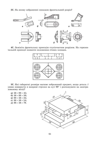 65
3Ñ. Íà ÿêîìó çîáðàæåííі ïîêàçàíî ôðîíòàëüíèé ðîçðіç?
а б в
г д
4Ñ. Çàìіíіòü ôðîíòàëüíó ïðîåêöіþ ñòóïіí÷àñòèì ðîçðіçîì. Íà ãîðèçîí-
òàëüíіé ïðîåêöії ïîçíà÷òå ïîëîæåííÿ ñі÷íèõ ïëîùèí.
5Ñ. ßêі ãàáàðèòíі ðîçìіðè ìàòèìå çîáðàæåíèé ïðåäìåò, ÿêùî äåòàëü 1
óÿâíî ïîâåðíóòè â íàïðÿìі ñòðіëêè íà êóò 90 і ðîçòàøóâàòè íà çàøòðè-
õîâàíîìó ìіñöі?
à) 568845;
á) 568859;
â) 885634;
ã) 885654;
ä) 885679.
 
