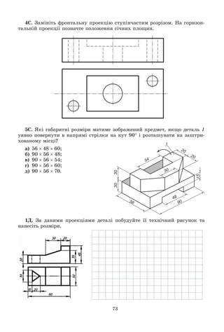 73
4Ñ. Çàìіíіòü ôðîíòàëüíó ïðîåêöіþ ñòóïіí÷àñòèì ðîçðіçîì. Íà ãîðèçîí-
òàëüíіé ïðîåêöії ïîçíà÷òå ïîëîæåííÿ ñі÷íèõ ïëîùèí.
5Ñ. ßêі ãàáàðèòíі ðîçìіðè ìàòèìå çîáðàæåíèé ïðåäìåò, ÿêùî äåòàëü 1
óÿâíî ïîâåðíóòè â íàïðÿìі ñòðіëêè íà êóò 90 і ðîçòàøóâàòè íà çàøòðè-
õîâàíîìó ìіñöі?
à) 564860;
á) 905648;
â) 905654;
ã) 905660;
ä) 905670.
1Ä. Çà äàíèìè ïðîåêöіÿìè äåòàëі ïîáóäóéòå її òåõíі÷íèé ðèñóíîê òà
íàíåñіòü ðîçìіðè.
 