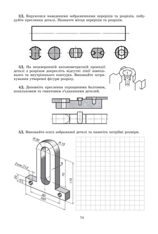 74
2Ä. Êåðóþ÷èñÿ íàâåäåíèìè çîáðàæåííÿìè ïåðåðіçіâ òà ðîçðіçіâ, ïîáó-
äóéòå êðåñëåííÿ äåòàëі. Ïîçíà÷òå ìіñöÿ ïåðåðіçіâ òà ðîçðіçіâ.
3Ä. Íà íåçàâåðøåíіé àêñîíîìåòðè÷íіé ïðîåêöії
äåòàëі ç ðîçðіçîì äîêðåñëіòü âіäñóòíі ëіíії çîâíіø-
íüîãî òà âíóòðіøíüîãî êîíòóðіâ. Âèêîíàéòå øòðè-
õóâàííÿ óòâîðåíîї ôіãóðè ðîçðіçó.
4Ä. Äîïîâíіòü êðåñëåííÿ ñïðîùåíèìè áîëòîâèì,
øïèëüêîâèì òà ãâèíòîâèì ç’єäíàííÿìè äåòàëåé.
5Ä. Âèêîíàéòå åñêіç çîáðàæåíîї äåòàëі òà íàíåñіòü ïîòðіáíі ðîçìіðè.
 