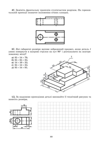 80
4Ñ. Çàìіíіòü ôðîíòàëüíó ïðîåêöіþ ñòóïіí÷àñòèì ðîçðіçîì. Íà ãîðèçîí-
òàëüíіé ïðîåêöії ïîçíà÷òå ïîëîæåííÿ ñі÷íèõ ïëîùèí.
5Ñ. ßêі ãàáàðèòíі ðîçìіðè ìàòèìå çîáðàæåíèé ïðåäìåò, ÿêùî äåòàëü 1
óÿâíî ïîâåðíóòè â íàïðÿìі ñòðіëêè íà êóò 90 і ðîçòàøóâàòè íà çàøòðè-
õîâàíîìó ìіñöі?
à) 855470;
á) 856535;
â) 545035;
ã) 855435;
ä) 855485.
1Ä. Çà íàäàíèìè ïðîåêöіÿìè äåòàëі âèêîíàéòå її òåõíі÷íèé ðèñóíîê òà
íàíåñіòü ðîçìіðè.
 