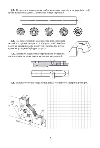 81
2Ä. Êåðóþ÷èñÿ íàâåäåíèìè çîáðàæåííÿìè ïåðåðіçіâ òà ðîçðіçіâ, ïîáó-
äóéòå êðåñëåííÿ äåòàëі. Ïîçíà÷òå ìіñöÿ ïåðåðіçіâ.
3Ä. Íà íåçàâåðøåíіé àêñîíîìåòðè÷íіé ïðîåêöії
äåòàëі ç ðîçðіçîì äîêðåñëіòü âіäñóòíі ëіíії çîâíіø-
íüîãî òà âíóòðіøíüîãî êîíòóðіâ. Âèêîíàéòå øòðè-
õóâàííÿ óòâîðåíîї ôіãóðè ðîçðіçó.
4Ä. Äîïîâíіòü êðåñëåííÿ ñïðîùåíèìè áîëòîâèì,
øïèëüêîâèì òà ãâèíòîâèì ç’єäíàííÿìè äåòàëåé.
5Ä. Âèêîíàéòå åñêіç çîáðàæåíîї äåòàëі òà íàíåñіòü ïîòðіáíі ðîçìіðè.
 