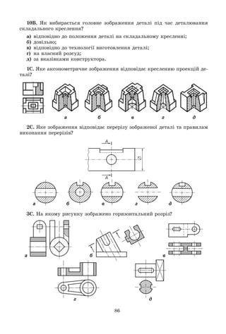 86
10Â. ßê âèáèðàєòüñÿ ãîëîâíå çîáðàæåííÿ äåòàëі ïіä ÷àñ äåòàëþâàííÿ
ñêëàäàëüíîãî êðåñëåííÿ?
à) âіäïîâіäíî äî ïîëîæåííÿ äåòàëі íà ñêëàäàëüíîìó êðåñëåííі;
á) äîâіëüíî;
â) âіäïîâіäíî äî òåõíîëîãії âèãîòîâëåííÿ äåòàëі;
ã) íà âëàñíèé ðîçñóä;
ä) çà âêàçіâêàìè êîíñòðóêòîðà.
1Ñ. ßêå àêñîíîìåòðè÷íå çîáðàæåííÿ âіäïîâіäàє êðåñëåííþ ïðîåêöіé äå-
òàëі?
а б в г д
2Ñ. ßêå çîáðàæåííÿ âіäïîâіäàє ïåðåðіçó çîáðàæåíîї äåòàëі òà ïðàâèëàì
âèêîíàííÿ ïåðåðіçіâ?
а б в г д
3Ñ. Íà ÿêîìó ðèñóíêó çîáðàæåíî ãîðèçîíòàëüíèé ðîçðіç?
а б в
г д
 