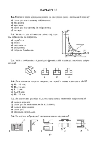 97
ÂÀÐІÀÍÒ 13
1À. Ñêіëüêè ðàçіâ ìîæíà íàíîñèòè íà êðåñëåííі îäèí і òîé ñàìèé ðîçìіð?
à) îäèí ðàç íà êîæíîìó çîáðàæåííі;
á) äâà ðàçè;
â) òðè ðàçè;
ã) îäèí ðàç íà îäíîìó іç çîáðàæåíü;
ä) ÷îòèðè.
2À. Óêàæіòü, ÿê íàçèâàþòü ëåêàëüíó êðè-
âó, çîáðàæåíó íà ðèñóíêó.
à) ïàðàáîëà;
á) åëіïñ;
â) åâîëüâåíòà;
ã) ñèíóñîїäà;
ä) ñïіðàëü Àðõіìåäà.
3À. ßêå іç çîáðàæåíü âіäïîâіäàє ôðîíòàëüíіé ïðîåêöії íàî÷íîãî çîáðà-
æåííÿ?
а б в
4À. ßêà äîâæèíà øòðèõà øòðèõïóíêòèðíîї ç äâîìà êðàïêàìè ëіíії?
à) 10...25 ìì;
á) 10...15 ìì;
â) 8...2 ìì;
ã) 5...30 ìì;
ä) 10...20 ìì.
5À. ßê íàíîñÿòü ðîçìіðè êіëüêîõ îäíàêîâèõ åëåìåíòіâ çîáðàæåííÿ?
à) êîæåí îêðåìî;
á) îäèí ðàç іç çàçíà÷åííÿì їõ êіëüêîñòі;
â) êîæåí ïîñëіäîâíî;
ã) îäèí ðàç;
ä) ðіçíèìè ñïîñîáàìè.
6À. Íà ÿêîìó çîáðàæåííі ïîêàçàíî ïàÿíå ç’єäíàííÿ?
а б в г д
 