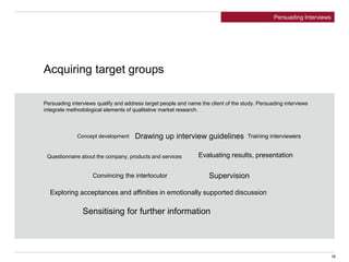 Acquiring target groups
Persuading interviews qualify and address target people and name the client of the study. Persuading interviews
integrate methodological elements of qualitative market research.
Concept development Drawing up interview guidelines Training interviewers
Evaluating results, presentation
Supervision
Questionnaire about the company, products and services
Exploring acceptances and affinities in emotionally supported discussion
Convincing the interlocutor
Sensitising for further information
16
Persuading Interviews
 