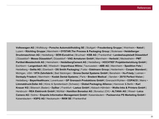 23
References
Volkswagen AG | Wolfsburg • Porsche Automobilholding SE | Stuttgart • Freudenberg Gruppe | Weinheim • Natoil |
Luzern • Röchling Gruppe | Mannheim • OYSTAR.The Process & Packaging Group | Stutensee • Heidelberger
Druckmaschinen AG | Heidelberg • SEW-Eurodrive | Bruchsal • KSB AG | Frankenthal • Landeshauptstadt Düsseldorf
| Düsseldorf • Messe Düsseldorf | Düsseldorf • VAG Armaturen GmbH | Mannheim • Herbold | Meckesheim • PMT
Partikel-Messtechnik AG | Heimsheim • HeidelbergCement AG | Heidelberg • HOCHTIEF Projektentwicklung GmbH |
Eschborn • Langenbach AG | Wiesloch • Importhaus Wilms | Taunusstein • ABB AG | Mannheim • Spedition Fels |
Heidelberg • Gelita AG | Eberbach • DS Smith Packaging | Fulda • Edelmann Group | Heidenheim • Cooper Standard |
Michigan, USA • VITA Zahnfabrik | Bad Säckingen • Sirona Dental Systems GmbH | Bensheim • Hu-Friedy | Leimen •
Dentsply Friadent | Mannheim • Kodak Dental Systems | Paris • Bredent Medical | Senden • 20/10 Perfect Vision |
Heidelberg • BayerHealthcare | Leverkusen • GP Grenzach Produktions GmbH | Grenzach/Wyhlen • COPACO | Mainz •
Limmatdruck/Zeiler AG | Köniz & Spreitenbach (Schweiz) • Global Packaging Alliance | Hannover & Berlin • Karl
Knauer KG | Biberach (Baden) • DyStar | Frankfurt • Laetus GmbH | Alsbach-Hähnlein • Wolke Inks & Printers GmbH |
Hersbruck • REA Elektronik GmbH | Mühltal • Hamilton Bonaduz AG | Bonaduz (CH) • ALTANA AG | Wesel • Leica
Camera AG l Solms • Empolis Information Management GmbH l Kaiserslautern • Packservice PS Marketing GmbH l
Kaiserslautern • KSPG AG l Neckarsulm • RKW SE l Frankenthal
 