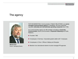 The agency
3
Michael Fass
Owner / Managing Director
FAKTUM MARKETING I Communication I PUBLIC RELATIONS is an owner-
managed communications agency in Heidelberg. We have supported
reputable nationally and internationally operating companies since 1992.
As a communication agency we offer strategic consulting in Corporate
Communication, Brand Communication, Corporate Publishing and Public
Relations.
Founded: 1992
9 employees in Germany • Associated graphic atelier with 7 employees
9 employees in China • Offices in Beijing and Shanghai
Member of an international network of owner-managed PR agencies
 