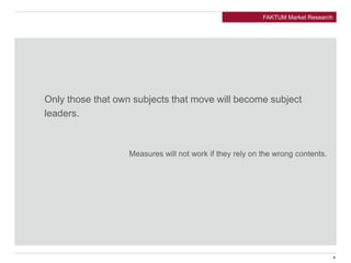 Only those that own subjects that move will become subject
leaders.
Measures will not work if they rely on the wrong contents.
FAKTUM Market Research
4
 