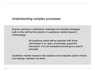 Understanding complex processes
9
Anyone wanting to understand, anticipate and develop strategies
built on this will find the solution in qualitative market research
methodology.
All questions asked will be explored with those
interviewed in an open, emotionally supported
discussion. It is not evaluated according to a yes/no
principle!
Qualitative market research also explores and evaluates opinion trends
and feelings “between the lines”.
 