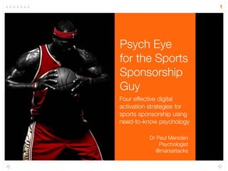Psych Eye 
for the Sports 
Sponsorship 
Guy 
Four effective digital 
activation strategies for 
sports sponsorship using 
need-to-know psychology 
1 
Dr Paul Marsden 
Psychologist 
@marsattacks 
 