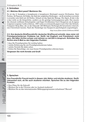 ÄÅÐÆÀÂÍÀÏІÄÑÓÌÊÎÂÀÀÒÅÑÒÀÖІß
НІМЕЦЬКАМОВА
100
Prüfungskarte № 45
2. Schreiben
2.1. Welches Wort passt? Markieren Sie.
Es ist das 1 (komplexe  komplexeste  komplexere) Brettspiel unserer Zivilisation. Zwei
Farben, 32 Figuren, 64 Felder, die Zahl der möglichen Stellungen – sie 2 (erreichen  erreicht
 erreiche) eine Zahl mit 46 Nullen. Schach ist das Spiel der Könige. Ein Sport, 3 (der  die
 das) nicht an die körperliche, sondern an die geistige Leistungsgrenze geht. Das musste
der ehemals weltbeste Schachspieler und Super-Großmeister Garri Kasparow am 4 (eigene
 eigenen  eigener) Leibe erfahren. 1997 verlor er erstmals 5 (gegen  mit  für) den Schach-
Computer Deep Blue, der in der Sekunde 126 Millionen Stellungen 6 (berechnete  berech-
nen  berechnet) konnte. Nach der Niederlage war Kasparow psychologisch angeschlagen.
http://www.ﬂuter.de/de/113/thema/10542/
2.2. Ihre deutsche Brieffreundin/Ihr deutscher Brieffreund schreibt, dass sie/er mit
Fremdsprachenlernen Probleme hat. Sie/Er hat Englisch und Französisch nicht
gern. Sie fallen ihr/ihm schwer und nehmen zu viel Zeit in Anspruch. Schreiben Sie
ihr/ihm eine E-Mail zu den folgenden Punkten:
• dass Sie Fremdsprachen für wichtig halten
• welche Erfahrung Sie mit Fremdsprachenlernen haben
• welche Vorteile Sie dabei sehen
• Geben Sie Ratschläge, wie man besser Fremdsprachen erlernen kann.
Vergessen Sie nicht Anrede und Gruß!
3. Sprechen
Ihre Freundin/Ihr Freund macht in diesem Jahr Abitur und möchte studieren. Sie/Er
interessiert sich, ob Sie auch studieren möchten. Sprechen Sie zu den folgenden
Punkten:
• Ihre Pläne für die Zukunft
• Möchten Sie in der Ukraine oder im Ausland studieren?
• Möchten Sie an den internationalen Bildungsprogrammen teilnehmen? Warum?
 