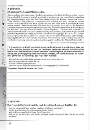 ÄÅÐÆÀÂÍÀÏІÄÑÓÌÊÎÂÀÀÒÅÑÒÀÖІß
НІМЕЦЬКАМОВА
102
Prüfungskarte № 46
2. Schreiben
2.1. Welches Wort passt? Markieren Sie.
Egal ob daheim oder unterwegs – das Internet ist immer da. Doch der Drang online zu sein,
kann schnell 1 (krank  krankhaft  kränklich) werden, wie eine neue Studie im Auftrag
der Bundesregierung zeigt. Auf dem Smartphone schnell die 2 (neue  neuesten  neuere)
Posts checken, Busverbindung rausgesucht und zuhause auf dem Laptop permanent
online – ein Leben ohne das www können wir uns gar nicht mehr 3 (vorstellen  vorge-
stellt  vorstellt). Doch die virtuelle Welt kann süchtig machen. Zum Auftakt der Jahresta-
gung der Drogenbeauftragten der Bundesregierung, Mechthild Dyckmans, 4 (wurde  wer-
det  worden) nun eine Studie zu diesem Thema vorgestellt. Demnach sind rund 560.000
Menschen bundesweit krankhaft internet-süchtig und weitere 2,5 Millionen 5 (gefährlich 
gefährdet  gefährden), süchtig zu werden. Gerade die Altersgruppe der 14- bis 24-Jährigen
ist stark gefährdet: Etwas über zwei Prozent sind bereits betroffen und fast 14 Prozent po-
tenziell gefährdet. 6 (Um  Damit  Für) dieses Problem in den Griff zu bekommen, startet
die Bundesregierung nun eine Aufklärungskampagne rund um das Thema Mediensucht.
http://www.schekker.de/content/droge-internet
2.2. Ihre deutsche Brieffreundin/Ihr deutscher Brieffreund schreibt Ihnen, dass sie/
er sich um das Studium an der Uni Göttingen beworben hat und hoffentlich laut
dem BAföG das Geld fürs Studium bekommt. Sie/Er fragt Sie, ob Sie an einem inter-
nationalen Bildungsprogramm teilnehmen könnten, um in Deutschland zu studie-
ren. Schreiben Sie ihr/ihm zu den folgenden Punkten:
• Welche internationalen Bildungsprogramme sind Ihnen bekannt?
• Welche Möglichkeiten bieten Sie an?
• Gibt es Förderungsprogramme?
• Möchten Sie an einem internationalen Bildungsprogramm teilnehmen?
Vergessen Sie nicht Anrede und Gruß!
3. Sprechen
Ihre Freundin/Ihr Freund fragt Sie nach Ihren Zukunftsplänen. Erzählen Sie:
• was Sie nach der Schule machen möchten (studieren, arbeiten?)
• ob Sie sich für einen Beruf schon entschieden haben
• welche Kenntnisse Sie für Ihren Beruf brauchen
• Was ist für Sie wichtiger: eine Arbeit, die Spaß macht, oder eine Arbeit, bei der man Geld
verdient?
 