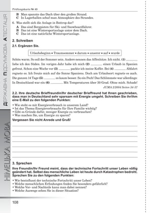 ÄÅÐÆÀÂÍÀÏІÄÑÓÌÊÎÂÀÀÒÅÑÒÀÖІß
НІМЕЦЬКАМОВА
108
Prüfungskarte № 49
B Man spannte das Dach über den großen Strand.
C In Lagerhallen schuf man Atmosphäre des Strandes.
6. Was stellt sich die Anlage in Bottrop dar?
A Das sind Bergpisten für Ski- und Snowboardfahrer.
B Das ist eine Wintersportanlage unter dem Dach.
C Das ist eine natürliche Wintersportanlage.
2. Schreiben
2.1. Ergänzen Sie.
Urlaubsbeginn  Traumsommer  darum  unserer  auf  wurde
Schön warm. So soll der Sommer sein. Andere nennen das Affenhitze. Ich nicht. (1)
liebe ich den Süden. Im vorigen Jahr habe ich mich (2) einen Urlaub in Spanien
gefreut. Schon eine Woche vor (3) packte ich meine Koffer. Bei (4) Abfahrt
regnete es. Ich freute mich auf die Sonne Spaniens. Doch am Urlaubsort regnete es auch.
Die ganzen 14 Tage (5) es kaum besser. So ein Pech! Das Schlimmste war allerdings:
In Deutschland war ein (6) . Mit Temperaturen über 30 Grad. Ohne mich. Schade!
JUMA 2/2004 Seiten 34-37
2.2. Ihre deutsche Brieffreundin/Ihr deutscher Brieffreund hat Ihnen geschrieben,
dass man in Deutschland sehr sparsam mit Energie umgeht. Schreiben Sie ihr/ihm
eine E-Mail zu den folgenden Punkten:
• Wie steht es mit Energieverbrauch in unserem Land?
• Ist das Thema Energieverbrauchs für Ihre Familie wichtig?
• Gibt es Gründe dafür, weniger Energie zu verbrauchen?
• Was machen Sie, um Energie zu sparen?
Vergessen Sie nicht Anrede und Gruß!
3. Sprechen
Ihre Freundin/Ihr Freund meint, dass der technische Fortschritt unser Leben völlig
geändert hat. Selbst das menschliche Leben ist heute durch Katastrophen bedroht.
Sprechen Sie zu den folgenden Punkten:
• Wie beeinﬂusst der technische Fortschritt unser Leben?
• Welche menschlichen Erﬁndungen ﬁnden Sie besonders gefährlich?
• Welche Vor- und Nachteile kann man dabei nennen?
• Welche Auswege sehen Sie in dieser Situation?
 