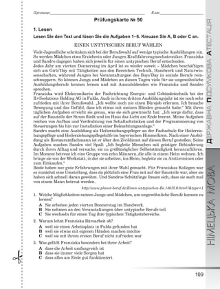 ÄÅÐÆÀÂÍÀÏІÄÑÓÌÊÎÂÀÀÒÅÑÒÀÖІßНІМЕЦЬКАМОВА
109
Ïðіçâèùå___________________________________________________________ Êëàñ___________________________
 Prüfungskarte № 50
1. Lesen
Lesen Sie den Text und lösen Sie die Aufgaben 1–6. Kreuzen Sie A, B oder C an.
EINEN UNTYPISCHEN BERUF WÄHLEN
Viele Jugendliche schränken sich bei der Berufswahl auf wenige typische Ausbildungen ein.
So werden Mädchen etwa Erzieherin oder Jungen Kraftfahrzeugmechatroniker. Franziska
und Sandro dagegen haben sich jeweils für einen untypischen Beruf entschieden.
Jedes Jahr am vierten Donnerstag im April ist es wieder soweit – Mädchen beschäftigen
sich am Girls’Day mit Tätigkeiten aus den Bereichen Technik, Handwerk und Naturwis-
senschaften, während Jungen bei Veranstaltungen des Boys’Day in soziale Berufe rein-
schnuppern. So können Jungs und Mädchen an diesen Tagen viele für sie ungewöhnliche
Ausbildungsberufe kennen lernen und mit Auszubildenden wie Franziska und Sandro
sprechen.
Franziska wird Elektronikerin der Fachrichtung Energie- und Gebäudetechnik bei der
R+Ssolutions Holding AG in Fulda. Auch in ihrem dritten Ausbildungsjahr ist sie noch sehr
zufrieden mit ihrer Berufswahl. „Ich wollte noch nie einen Bürojob erlernen. Ich brauche
Bewegung und das Gefühl, dass ich etwas mit meinen Händen gemacht habe.“ Mit ihren
täglichen Aufgaben erreicht sie genau, was sie sich gewünscht hat: „Ich sorge dafür, dass
auf der Baustelle der Strom ﬂießt und im Haus das Licht am Ende brennt. Meine Aufgaben
reichen von Aufbau und Verdrahtung von Schaltschränken und der Programmierung von
Steuerungen bis hin zur Installation einer Beleuchtungsanlage.“
Sandro macht eine Ausbildung als Heilerziehungspﬂeger an der Fachschule für Heilerzie-
hungspﬂege und Heilerziehungspﬂegehilfe im bayerischen Himmelkron. Nach einer Ausbil-
dung als Restaurantfachmann ist er über den Zivildienst auf diesen Beruf gestoßen. Seine
Aufgaben machen Sandro viel Spaß: „Ich begleite Menschen mit geistiger Behinderung
durch ihren Alltag und versuche, sie zu größtmöglicher Selbstständigkeit heranzuführen.
Im Moment betreue ich eine Gruppe von zehn Männern, die alle in einem Heim wohnen. Ich
bringe sie von der Werkstatt, in der sie arbeiten, ins Heim, begleite sie zu Arztterminen oder
zum Einkaufen.“
Beide haben nur gute Erfahrungen mit ihrer Wahl gemacht. Für Franziskas Kollegen war
es zunächst eine Umstellung, dass da plötzlich eine Frau mit auf der Baustelle war, aber sie
haben sich schnell daran gewöhnt. Und Sandros Schützlinge freuen sich, dass sie auch mal
von einem Mann betreut werden.
http://www.planet-beruf.de/Einen-untypischen-Be.14615.0.html?&type=1
1. Welche Möglichkeiten nutzen Jungs und Mädchen, um ungewöhnliche Berufe kennen zu
lernen?
A Sie arbeiten jeden vierten Donnerstag im Handwerk.
B Sie nehmen an den Veranstaltungen über untypische Berufe teil.
C Sie wechseln für einen Tag ihre typischen Tätigkeitsbereiche.
2. Warum lehnt Franziska Büroarbeit ab?
A weil sie einen Arbeitsplatz in Fulda gefunden hat
B weil sie etwas mit eigenen Händen machen möchte
C weil sie mit ihrem ersten Beruf nicht zufrieden war
3. Was gefällt Franziska besonders bei ihrer Arbeit?
A dass die Arbeit umfangreich ist
B dass sie immer viele Sorgen hat
C dass alles am Ende gut funktioniert
 