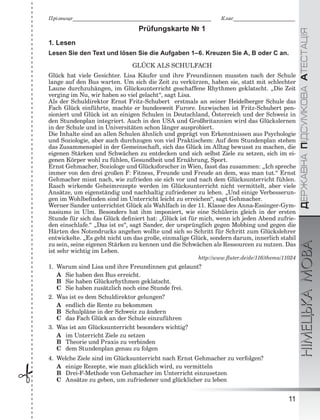 ÄÅÐÆÀÂÍÀÏІÄÑÓÌÊÎÂÀÀÒÅÑÒÀÖІßНІМЕЦЬКАМОВА
11

Ïðіçâèùå______________________________________________________ Êëàñ________________________
Prüfungskarte № 1
1. Lesen
Lesen Sie den Text und lösen Sie die Aufgaben 1–6. Kreuzen Sie A, B oder C an.
GLÜCK ALS SCHULFACH
Glück hat viele Gesichter. Lisa Käufer und ihre Freundinnen mussten nach der Schule
lange auf den Bus warten. Um sich die Zeit zu verkürzen, haben sie, statt mit schlechter
Laune durchzuhängen, im Glücksunterricht geschaffene Rhythmen geklatscht. „Die Zeit
verging im Nu, wir haben so viel gelacht“, sagt Lisa.
Als der Schuldirektor Ernst Fritz-Schubert erstmals an seiner Heidelberger Schule das
Fach Glück einführte, machte er bundesweit Furore. Inzwischen ist Fritz-Schubert pen-
sioniert und Glück ist an einigen Schulen in Deutschland, Österreich und der Schweiz in
den Stundenplan integriert. Auch in den USA und Großbritannien wird das Glückslernen
in der Schule und in Universitäten schon länger ausprobiert.
Die Inhalte sind an allen Schulen ähnlich und geprägt von Erkenntnissen aus Psychologie
und Soziologie, aber auch durchzogen von viel Praktischem: Auf dem Stundenplan stehen
das Zusammenspiel in der Gemeinschaft, sich das Glück im Alltag bewusst zu machen, die
eigenen Stärken und Schwächen zu entdecken und sich selbst Ziele zu setzen, sich im ei-
genen Körper wohl zu fühlen, Gesundheit und Ernährung, Sport.
Ernst Gehmacher, Soziologe und Glücksforscher in Wien, fasst das zusammen: „Ich spreche
immer von den drei großen F: Fitness, Freunde und Freude an dem, was man tut.“ Ernst
Gehmacher misst nach, wie zufrieden sie sich vor und nach dem Glücksunterricht fühlen.
Rasch wirkende Geheimrezepte werden im Glücksunterricht nicht vermittelt, aber viele
Ansätze, um eigenständig und nachhaltig zufriedener zu leben. „Und einige Verbesserun-
gen im Wohlbeﬁnden sind im Unterricht leicht zu erreichen“, sagt Gehmacher.
Werner Sander unterrichtet Glück als Wahlfach in der 11. Klasse des Anna-Essinger-Gym-
nasiums in Ulm. Besonders hat ihm imponiert, wie eine Schülerin gleich in der ersten
Stunde für sich das Glück deﬁniert hat: „Glück ist für mich, wenn ich jeden Abend zufrie-
den einschlafe.“ „Das ist es“, sagt Sander, der ursprünglich gegen Mobbing und gegen die
Härten des Notendrucks angehen wollte und sich so Schritt für Schritt zum Glückslehrer
entwickelte. „Es geht nicht um das große, einmalige Glück, sondern darum, innerlich stabil
zu sein, seine eigenen Stärken zu kennen und die Schwächen als Ressourcen zu nutzen. Das
ist sehr wichtig im Leben.
http://www.ﬂuter.de/de/116/thema/11024
1. Warum sind Lisa und ihre Freundinnen gut gelaunt?
A Sie haben den Bus erreicht.
B Sie haben Glücksrhythmen geklatscht.
C Sie haben zusätzlich noch eine Stunde frei.
2. Was ist es dem Schuldirektor gelungen?
A endlich die Rente zu bekommen
B Schulpläne in der Schweiz zu ändern
C das Fach Glück an der Schule einzuführen
3. Was ist am Glücksunterricht besonders wichtig?
A im Unterricht Ziele zu setzen
B Theorie und Praxis zu verbinden
C dem Stundenplan genau zu folgen
4. Welche Ziele sind im Glücksunterricht nach Ernst Gehmacher zu verfolgen?
A einige Rezepte, wie man glücklich wird, zu vermitteln
B Drei-F-Methode von Gehmacher im Unterricht einzusetzen
C Ansätze zu geben, um zufriedener und glücklicher zu leben
 