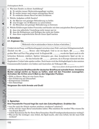 ÄÅÐÆÀÂÍÀÏІÄÑÓÌÊÎÂÀÀÒÅÑÒÀÖІß
НІМЕЦЬКАМОВА
110
Prüfungskarte № 50
4. Wie kam Sandro zu dieser Ausbildung?
A Er möchte immer Heilerziehungspﬂeger werden.
B Er suchte immer nach einem untypischen Beruf.
C Er entdeckte diesen Beruf bei dem Zivildienst.
5. Welche Aufgaben erfüllt Sandro?
A die Männer mit geistiger Behinderung zu heilen
B eine Gruppe von 10 Männern zu unterrichten
C die Menschen mit geistiger Behinderung zu betreuen
6. Welche Erfahrungen haben Franziska und Sandro mit dem untypischen Beruf gemacht?
A dass eine plötzliche Umstellung nicht immer gut ist
B dass die Kolleginnen und Kollegen das nicht gut ﬁnden
C dass diese ungewöhnliche Berufe ihnen Spaß machen
2. Schreiben
2.1. Ergänzen Sie.
Weltreich  bei  entstanden  beim  Anlass  betrieben
Cricket ist ein Fang- und Rückschlagspiel zwischen einer Feld- und einer Schlagmannschaft.
Ähnlich wie (1) Brenn- oder Schlagball. Und es ist ein Sport, (2) dem
großen Wert auf Fair Play gelegt wird. In England (3) , wurde der Sport auch in alle
britischen Kolonien etabliert. Spötter behaupten gar, dass komplizierte Spiel sei der ei-
gentliche (4) für das britische (5) gewesen, da in Europa niemand mit den
Engländern Cricket habe spielen wollen. Noch heute wird das Schlagballspiel in den meisten
Commonwealth-Ländern wie Indien und Australien als Volkssport (6) .
http://www.ﬂuter.de/de/spiele/thema/3877/
2.2. Ihre deutsche Brieffreundin/Ihr deutscher Brieffreund schreibt Ihnen: ihre/seine
Mutter zwingt sie/ihn zu Hause zu helfen, statt mit den Freunden auszugehen.
Schreiben Sie ihr/ihm eine E-Mail zu den folgenden Punkten:
• Hilfe zu Hause. Muss ist eine harte Nuss
• Ihre Erfahrung mit Hausarbeit
• Kompromisse schließen
• Ihre Ratschläge
Vergessen Sie nicht Anrede und Gruß!
3. Sprechen
Ihre Freundin/Ihr Freund fragt Sie nach den Zukunftsplänen. Erzählen Sie:
• was Sie nach der Schule machen möchten (studieren? arbeiten?)
• ob Sie sich für einen Beruf entschieden haben (Was möchten Sie werden? Was wissen Sie
von diesem Beruf?)
• welche Kenntnisse Sie für Ihren Beruf brauchen (Sind Fremdsprachenkenntnisse wichtig?)
• Was ist für Sie wichtiger: eine Arbeit, die Spaß macht, oder eine Arbeit, bei der man Geld
verdient?
 