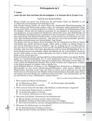 ÄÅÐÆÀÂÍÀÏІÄÑÓÌÊÎÂÀÀÒÅÑÒÀÖІßНІМЕЦЬКАМОВА
15
Ïðіçâèùå___________________________________________________________ Êëàñ___________________________
 Prüfungskarte № 3
1. Lesen
Lesen Sie den Text und lösen Sie die Aufgaben 1–6. Kreuzen Sie A, B oder C an.
GLÜCK ALS SCHULFACH?
Werner Sander hat damit eine Erfahrung. Er unterrichtet Glück als Wahlfach in der
11. Klasse des Anna-Essinger-Gymnasiums in Ulm.
Jede Stunde beginnt Sander mit einem Warm-Up: rhythmische Körperbewegungen, die
locker machen und Hemmungen nehmen sollen. Im Unterricht stehen spielerische Übun-
gen an erster Stelle, um ganz praktisch zu erfahren, was Glück und Zufriedenheit schafft.
Ein Beispiel: Alleine oder mit anderen zusammen ist „der Rubikon zu überschreiten“, um
auszuprobieren, wie man spielerisch Hindernisse überwinden kann. Zwei Klebebänder auf
dem Fußboden des Klassenraums symbolisieren den historischen Grenzﬂuss, den Caesar
einst überschritt. Drei Kartons kommen dazu, auf die jeweils nur ein Fuß passt, um „tro-
cken“ über die Wasserscheide zu kommen. „Das geht nur, wenn alle miteinander sprechen,
sich helfen und gemeinsam eine Lösung ﬁnden“, sagt Sander.
Lisa Käufer, die sich zu Beginn dieses Schuljahrs für den Glückskurs bei Werner Sander
entschieden hat, erhofft sich davon einiges. „Mich selbst zu ﬁnden, im Alltag ruhiger zu
sein und im Schulstress besser zu bestehen“, sagt sie. Anfangs hat sie vor allem gereizt,
dass das Fach im Abitur anerkannt wird und die mündliche Prüfung ersetzen kann. In-
zwischen sieht Lisa darin eine echte Bereicherung und vor allem die Möglichkeit, die ei-
genen Stärken besser auszuschöpfen. Glück, das bedeutet für sie „mit Freunden zusammen
zu sein; nicht alleine zu sein, sondern Menschen um mich zu haben, die ich mag, und die
Dinge zu tun, die ich gern tue“.
Etwa ein Fünftel der Kinder und Jugendlichen in Deutschland schätzt sein eigenes Wohlbe-
ﬁnden als unterdurchschnittlich ein. Je nach Bundesland sagen 11 bis 17 Prozent der
18-Jährigen, dass sie in der Schule nicht gut zurechtkommen. Ein Hobby mit den Eltern zu
teilen, stärkt das Wohlbeﬁnden deutlich. Sich zu dick zu fühlen oder Angst davor zu haben,
in der Schule geärgert zu werden, trübt es spürbar ein.
Auch Wolfgang Knörzer, Professor an der Pädagogischen Hochschule in Heidelberg und
Mitwirkender an den ersten Glücksunterricht-Konzepten, sieht positive Effekte: Die
Glücksschüler sind mehr in der Lage, sich Ziele zu setzen, und sie erkennen ihre eigenen
Stärken besser. Die Interessen der Schüler stärker berücksichtigen, Raum für eigene Initia-
tiven geben und einen Bezug zum wirklichen Leben herstellen – das sind Elemente, die für
ihn eine Schule zu einer „Glücksschule“ machen können.
http://www.ﬂuter.de/de/116/thema/11024
1. Wozu macht man Warm-Up-Übungen?
A um Rhythmus zu üben C um Hemmungen abzuschaffen
B um sich ins Schlafen zu vertiefen
2. Wozu wird im Unterricht das Spiel „Den Rubikon zu überschreiten“ eingesetzt?
A um historische Fakten besser zu erlernen
B um gemeinsam spielen zu können
C um zu lernen, Hindernisse zu überwinden
3. Was meint Lisa Käufer, Teilnehmerin des Glückskurses?
A Werner Sander als Lehrer ist sehr ruhig und kreativ.
B Mündliche Prüfung in Fach Glück sowieso muss ich ablegen.
C Der Unterricht hilft mir mit den Alltagsproblemen zurechtzukommen.
4. Wie lautet das Glücksrezept von Lisa Käufer?
A die Abiturprüfungen bestehen zu können
B Spaß mit den Freuden und Hobbys zu haben
 