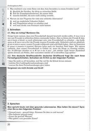 ÄÅÐÆÀÂÍÀÏІÄÑÓÌÊÎÂÀÀÒÅÑÒÀÖІß
НІМЕЦЬКАМОВА
20
Prüfungskarte № 5
5. Was erschwert eine weite Reise mit dem Auto besonders in einem fremden Land?
A Qualität der Straßen, die übrig zu wünschen bleibt.
B Zeit für Fremdsprachenlernen, die immer fehlt.
C manche Schilder, die man nicht richtig versteht.
6. Warum ist eine Flugreise für viele eine schlechte Alternative?
A weil sie zusätzliche Unkosten fördert
B weil Flugscheine schwer zu erhalten sind
C weil man direkt zum Ferienort nicht kommt
2. Schreiben
2.1. Was ist richtig? Markieren Sie.
Einige Leute meinen, dass eine Freundschaft danach beurteilt werden sollte, 1 (was  wo 
wie) gut Freunde in schlechten Zeiten zueinander halten. Aber in Zeiten der Freude 2 (kön-
nen  kann  könnt) es noch schwieriger sein, eine Freundschaft zu erhalten – das heißt,
wenn es 3 (um  von für) die Freude unseres Freundes geht. Sicherlich sind wir glücklich,
4 (wie  wenn  wann) unsere Freunde erfolgreich sind und Glück haben. Aber im Innersten
5 (unser  unseres  unseren) Herzens kann auch ein bisschen Neid liegen. Wir spüren
vielleicht, dass unsere Freundschaft in Gefahr ist, wenn die Dinge zu einseitig werden.
Ein 16-Jähriger drückte es so 6 (an  ein  aus): „Ich möchte nicht besser Basketball
spielen können als Stefan, aber zumindest möchte ich in derselben Liga spielen.“
2.2. Ihre deutsche Brieffreundin/Ihr deutscher Brieffreund fragt Sie nach Ihren
Fernsehgewohnheiten. Schreiben sie ihr/ihm zu den folgenden Punkten:
• dass Sie nicht so oft fernsehen, weil Sie viel für die Schule lernen müssen
• welches Ihre Lieblingsfernsehsendungen sind
• warum Sie diese Fernsehsendungen gern haben
Vergessen sie nicht Anrede und Gruß!
3. Sprechen
Man spricht heute viel über gesunde Lebensweise. Was halten Sie davon? Spre-
chen Sie zu den folgenden Punkten:
• Gesund essen – gesund leben. Stimmen Sie dem zu und warum?
• Was bedeutet gesund essen?
• Essen Sie gesund? Warum?
• Was gehört zum gesunden Essen?
 