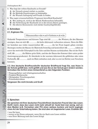 ÄÅÐÆÀÂÍÀÏІÄÑÓÌÊÎÂÀÀÒÅÑÒÀÖІß
НІМЕЦЬКАМОВА
24
Prüfungskarte № 7
5. Was liegt der echten Kaufsucht zu Grunde?
A der Versuch einmal reicher zu werden
B die Methode Essstörungen zu bekämpfen
C der Wunsch Aufregung und Freude zu ﬁnden
6. Was sagen wissenschaftliche Prognosen betreffend Kaufsucht?
A Wer süchtig ist, wird in der Klinik Niedersachsen behandelt.
B Die Verbreitung der Kaufsucht ist in den letzen Jahren gestiegen.
C Die älteren Konsumente sind stärker kaufsuchtgefährdet.
2. Schreiben
2.1. Ergänzen Sie.
Pﬂanzenzellen  der  auf  Vorboten  ab  die
Sinkende Temperaturen und kürzere Tage sind (1) des Winters, die den Bäumen
anzeigen, dass sie sich (2) die kalte Jahreszeit vorbereiten müssen. Denn die Blät-
ter bestehen aus vielen wasserreichen (3) , die bei Frost kaputt gehen würden.
Deswegen werfen die Bäume ihr Blattwerk freiwillig und kontrolliert (4) , indem sie
zuvor das wertvolle Chlorophyll in die Äste und den Stamm zurückziehen. Das ist der Farb-
stoff, (5) die Blätter grün färbt, und den der Baum den Sommer über unter großer
Anstrengung produziert. Er überdeckt in der warmen Jahreszeit die gelblichen oder roten
Farbstoffe, (6) auch im Blatt enthalten sind, aber so erst im Herbst zum Vorschein
kommen.
2.2. Ihre deutsche Brieffreundin/Ihr deutscher Brieffreund fragt Sie, was Ihnen in
der Schule gefällt bzw. nicht gefällt und was Sie an der Schule gern ändern würden.
Schreiben Sie ihr/ihm einen Antwortbrief zu den folgenden Punkten:
• Neigungsfächer und Arbeitsgemeinschaften
• Projekte/Wettbewerbe
• Olympiaden/ Forschungsarbeit
• Freizeitaktivitäten
Vergessen Sie nicht Anrede und Gruß!
3. Sprechen
Sie sprechen mit Ihrer deutschen Freundin/Ihrem deutschen Freund über das Lesen.
Sie/Er meint, dass das Lesen nicht mehr aktuell ist: heute liest man wenig, weil an-
dere Medien (z.B. Fernsehen oder PC) einen weitaus buntere und leicht zugängli-
chere Art der Unterhaltung bieten. Sie sind aber ein begeisterter Leser. Erzählen Sie:
• was Sie lesen
• woran es bei Ihnen ankommt, wenn Sie ein Buch zum Lesen wählen
• was Ihrer Meinung nach das Lesen bringt
 