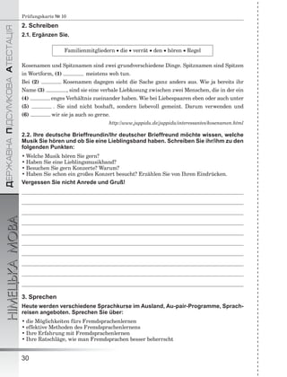 ÄÅÐÆÀÂÍÀÏІÄÑÓÌÊÎÂÀÀÒÅÑÒÀÖІß
НІМЕЦЬКАМОВА
30
Prüfungskarte № 10
2. Schreiben
2.1. Ergänzen Sie.
Familienmitgliedern  die  verrät  den  hören  Regel
Kosenamen und Spitznamen sind zwei grundverschiedene Dinge. Spitznamen sind Spitzen
in Wortform, (1) meistens weh tun.
Bei (2) Kosenamen dagegen sieht die Sache ganz anders aus. Wie ja bereits ihr
Name (3) , sind sie eine verbale Liebkosung zwischen zwei Menschen, die in der ein
(4) enges Verhältnis zueinander haben. Wie bei Liebespaaren eben oder auch unter
(5) . Sie sind nicht boshaft, sondern liebevoll gemeint. Darum verwenden und
(6) wir sie ja auch so gerne.
http://www.juppidu.de/juppidu/interessantes/kosenamen.html
2.2. Ihre deutsche Brieffreundin/Ihr deutscher Brieffreund möchte wissen, welche
Musik Sie hören und ob Sie eine Lieblingsband haben. Schreiben Sie ihr/ihm zu den
folgenden Punkten:
• Welche Musik hören Sie gern?
• Haben Sie eine Lieblingsmusikband?
• Besuchen Sie gern Konzerte? Warum?
• Haben Sie schon ein großes Konzert besucht? Erzählen Sie von Ihren Eindrücken.
Vergessen Sie nicht Anrede und Gruß!
3. Sprechen
Heute werden verschiedene Sprachkurse im Ausland, Au-pair-Programme, Sprach-
reisen angeboten. Sprechen Sie über:
• die Möglichkeiten fürs Fremdsprachenlernen
• effektive Methoden des Fremdsprachenlernens
• Ihre Erfahrung mit Fremdsprachenlernen
• Ihre Ratschläge, wie man Fremdsprachen besser beherrscht
 